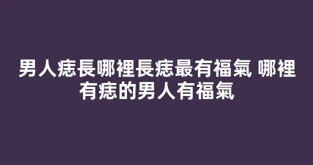 男人痣長哪裡長痣最有福氣 哪裡有痣的男人有福氣